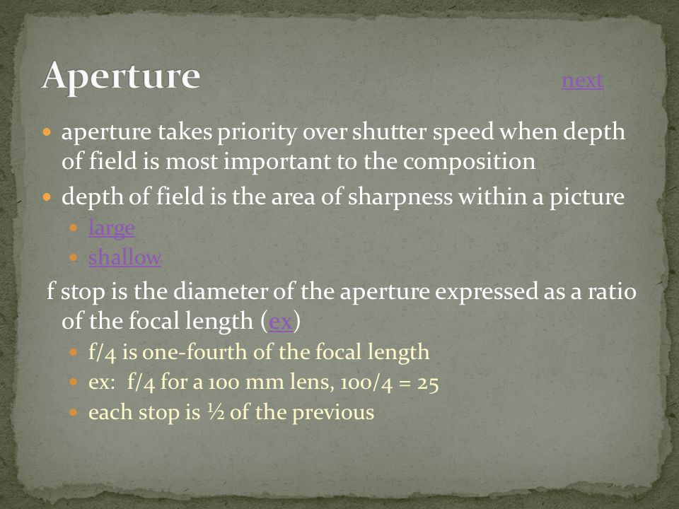 aperture takes priority over shutter speed when depth of field is most important to the composition depth of field is the area of sharpness within a picture large shallow f stop is the diameter of the aperture expressed as a ratio of the focal length (ex)ex f/4 is one-fourth of the focal length ex: f/4 for a 100 mm lens, 100/4 = 25 each stop is ½ of the previous next