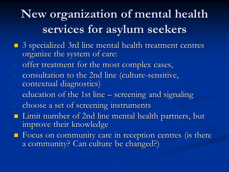 New organization of mental health services for asylum seekers 3 specialized 3rd line mental health treatment centres organize the system of care: 3 specialized 3rd line mental health treatment centres organize the system of care: - offer treatment for the most complex cases, - consultation to the 2nd line (culture-sensitive, contextual diagnostics) - education of the 1st line – screening and signaling - choose a set of screening instruments Limit number of 2nd line mental health partners, but improve their knowledge Limit number of 2nd line mental health partners, but improve their knowledge Focus on community care in reception centres (is there a community.