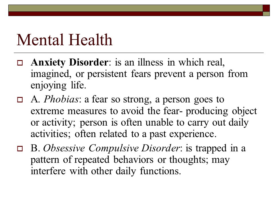 Mental Health  Anxiety Disorder: is an illness in which real, imagined, or persistent fears prevent a person from enjoying life.