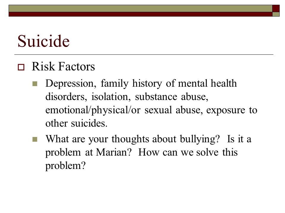 Suicide  Risk Factors Depression, family history of mental health disorders, isolation, substance abuse, emotional/physical/or sexual abuse, exposure to other suicides.