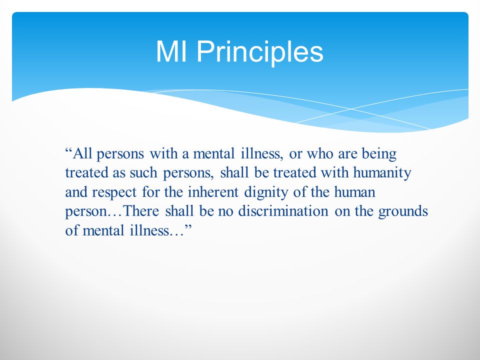 All persons with a mental illness, or who are being treated as such persons, shall be treated with humanity and respect for the inherent dignity of the human person…There shall be no discrimination on the grounds of mental illness… MI Principles