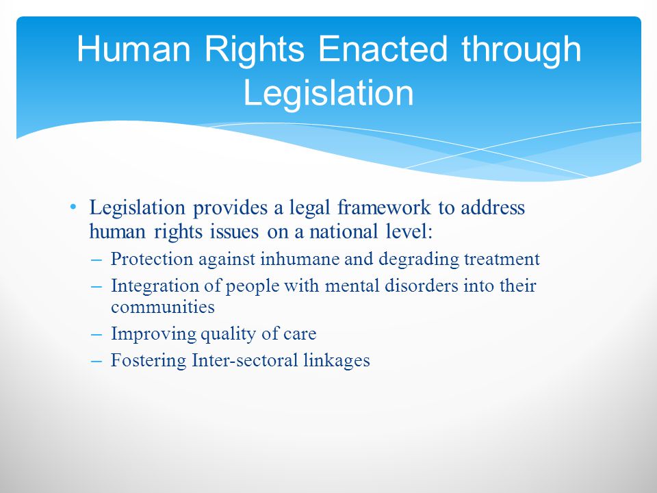 Legislation provides a legal framework to address human rights issues on a national level: – Protection against inhumane and degrading treatment – Integration of people with mental disorders into their communities – Improving quality of care – Fostering Inter-sectoral linkages Human Rights Enacted through Legislation