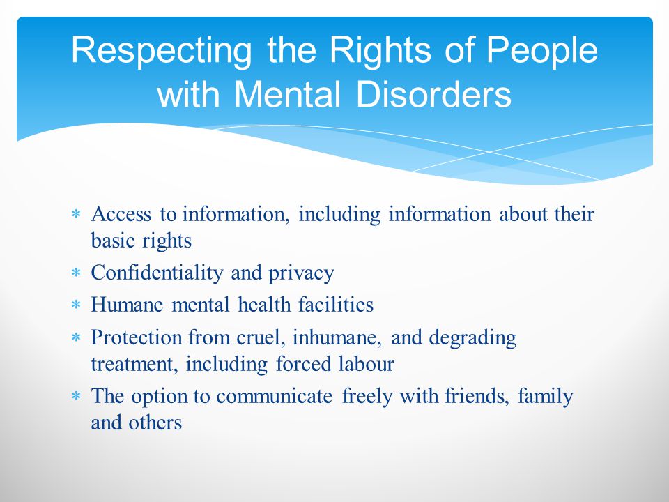  Access to information, including information about their basic rights  Confidentiality and privacy  Humane mental health facilities  Protection from cruel, inhumane, and degrading treatment, including forced labour  The option to communicate freely with friends, family and others Respecting the Rights of People with Mental Disorders