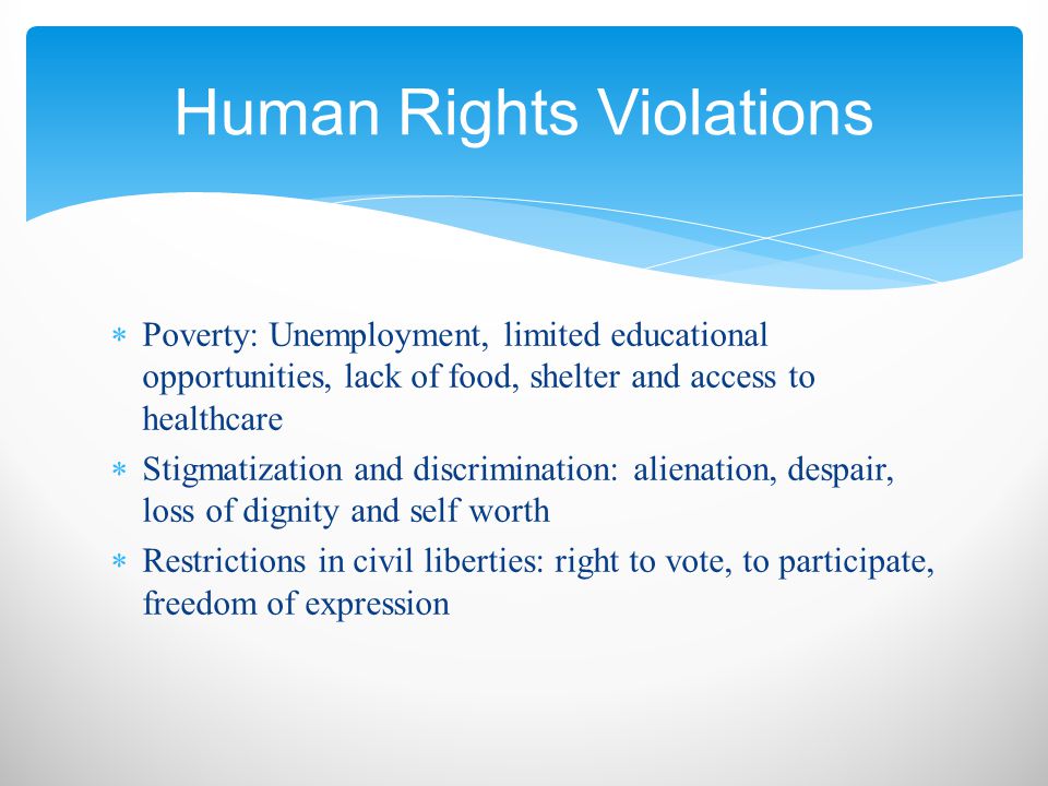  Poverty: Unemployment, limited educational opportunities, lack of food, shelter and access to healthcare  Stigmatization and discrimination: alienation, despair, loss of dignity and self worth  Restrictions in civil liberties: right to vote, to participate, freedom of expression Human Rights Violations