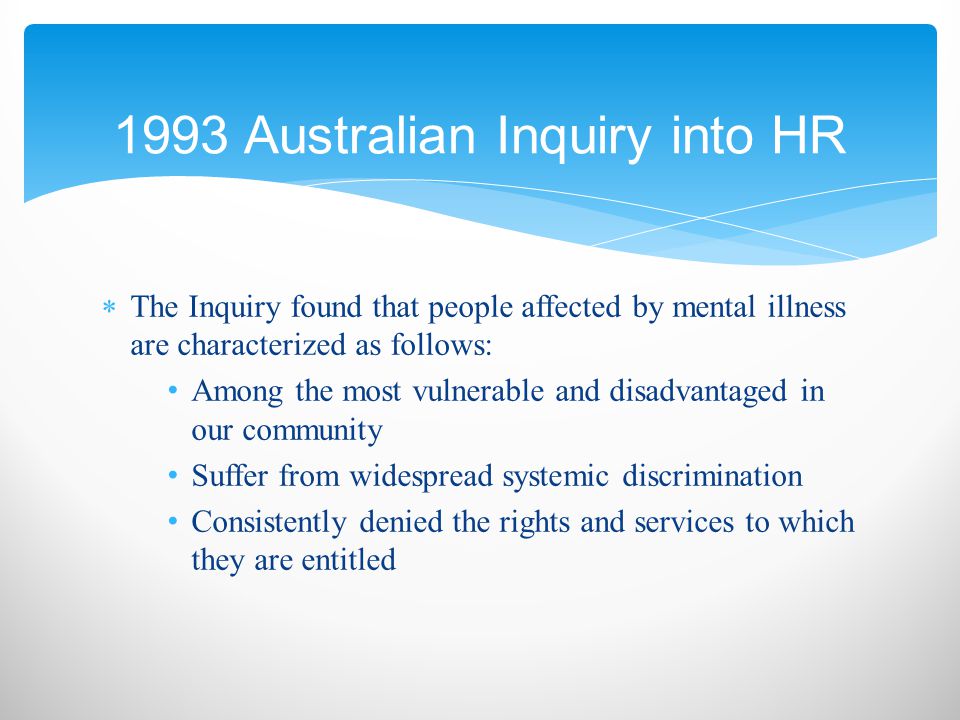  The Inquiry found that people affected by mental illness are characterized as follows: Among the most vulnerable and disadvantaged in our community Suffer from widespread systemic discrimination Consistently denied the rights and services to which they are entitled 1993 Australian Inquiry into HR
