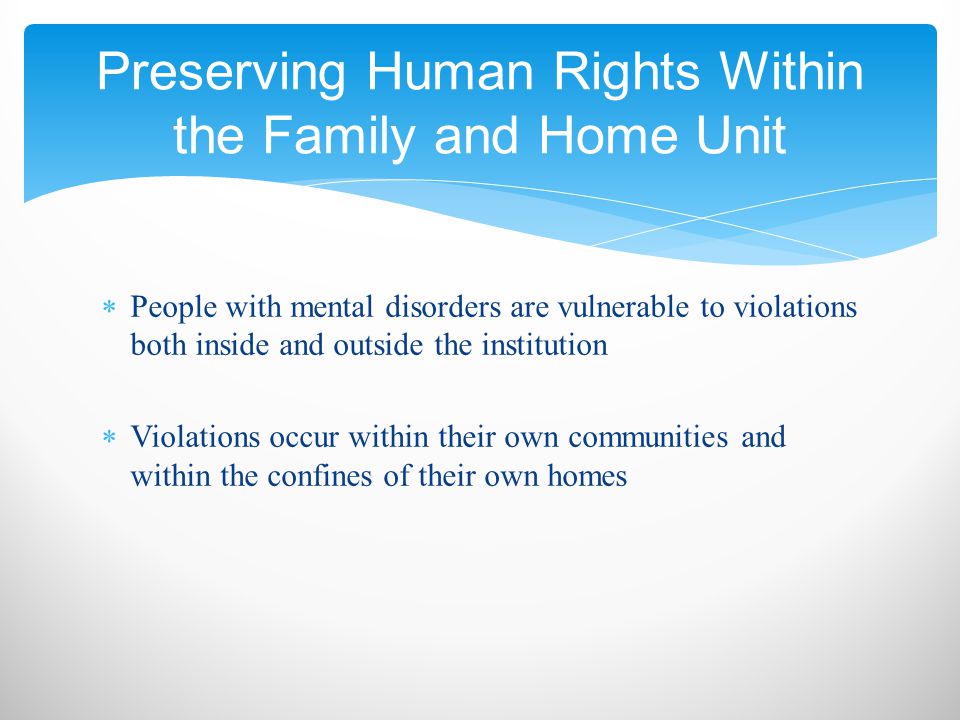  People with mental disorders are vulnerable to violations both inside and outside the institution  Violations occur within their own communities and within the confines of their own homes Preserving Human Rights Within the Family and Home Unit
