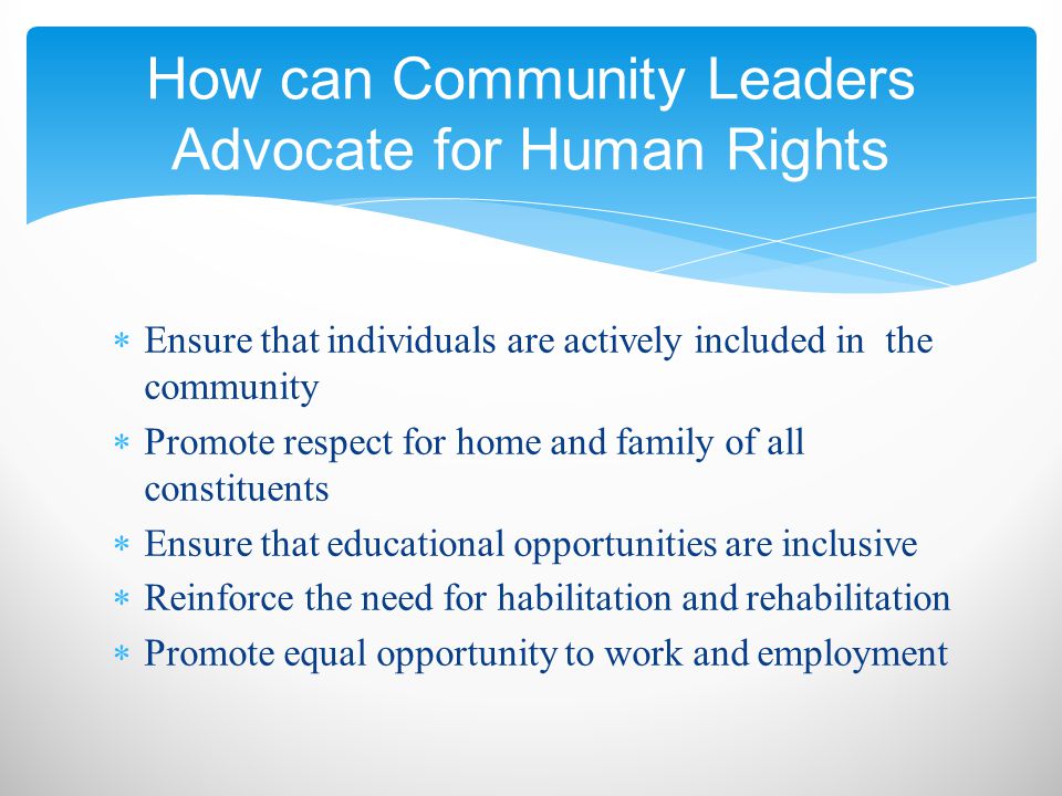  Ensure that individuals are actively included in the community  Promote respect for home and family of all constituents  Ensure that educational opportunities are inclusive  Reinforce the need for habilitation and rehabilitation  Promote equal opportunity to work and employment How can Community Leaders Advocate for Human Rights