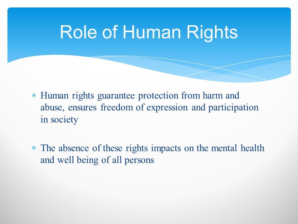  Human rights guarantee protection from harm and abuse, ensures freedom of expression and participation in society  The absence of these rights impacts on the mental health and well being of all persons Role of Human Rights