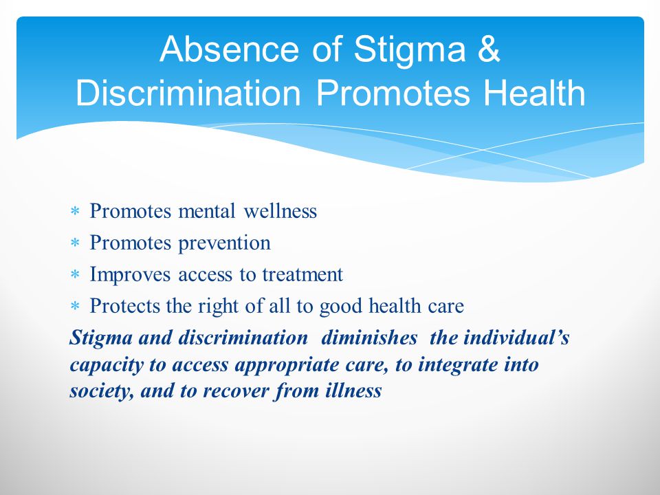 Promotes mental wellness  Promotes prevention  Improves access to treatment  Protects the right of all to good health care Stigma and discrimination diminishes the individual’s capacity to access appropriate care, to integrate into society, and to recover from illness Absence of Stigma & Discrimination Promotes Health