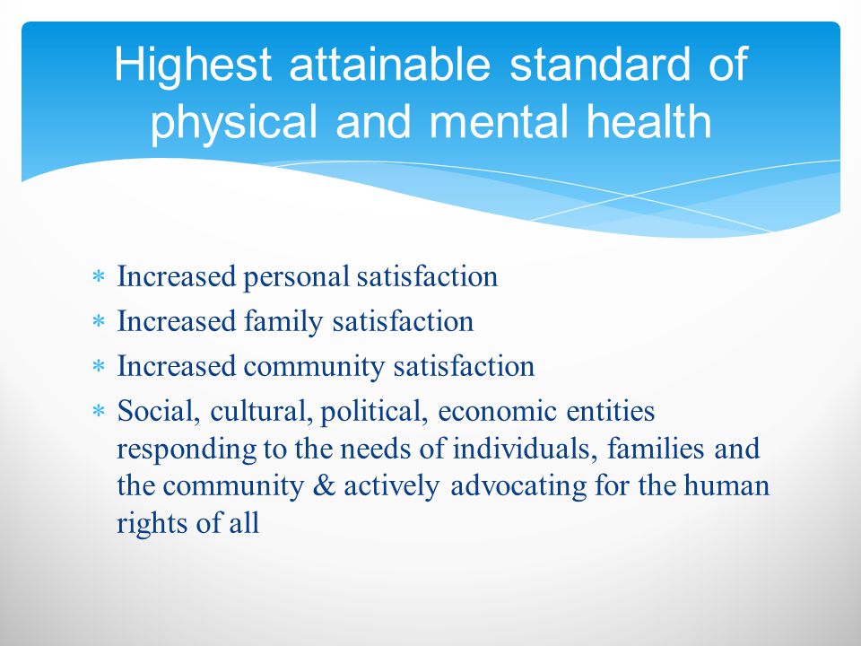  Increased personal satisfaction  Increased family satisfaction  Increased community satisfaction  Social, cultural, political, economic entities responding to the needs of individuals, families and the community & actively advocating for the human rights of all Highest attainable standard of physical and mental health