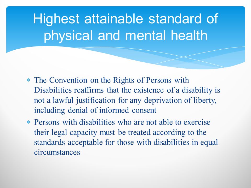  The Convention on the Rights of Persons with Disabilities reaffirms that the existence of a disability is not a lawful justification for any deprivation of liberty, including denial of informed consent  Persons with disabilities who are not able to exercise their legal capacity must be treated according to the standards acceptable for those with disabilities in equal circumstances Highest attainable standard of physical and mental health