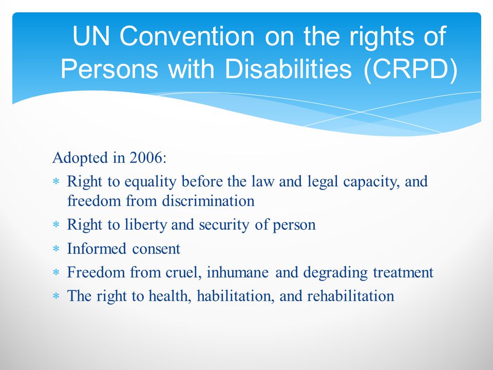 Adopted in 2006:  Right to equality before the law and legal capacity, and freedom from discrimination  Right to liberty and security of person  Informed consent  Freedom from cruel, inhumane and degrading treatment  The right to health, habilitation, and rehabilitation UN Convention on the rights of Persons with Disabilities (CRPD)