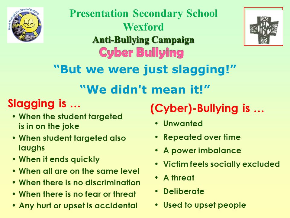People who Cyber Bully: May pretend it’s a joke May think it’s no big deal May be encouraged by friends May pretend everybody does it May not think about consequences Think they won’t or can’t get caught Presentation Secondary School Wexford Anti-Bullying Campaign School Crest Here If so, as you will see...