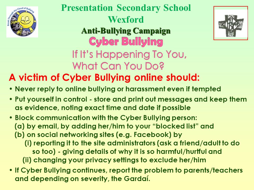 A victim of Cyber Bullying by phone should: Never reply to bullying or harassment by phone Put yourself in control - store the messages as evidence Block the sender - phone networks allow you to do this Tell someone you trust that the bullying is going on If Cyber Bullying continues, report the problem to parents/teachers and depending on severity, the Gardaí.