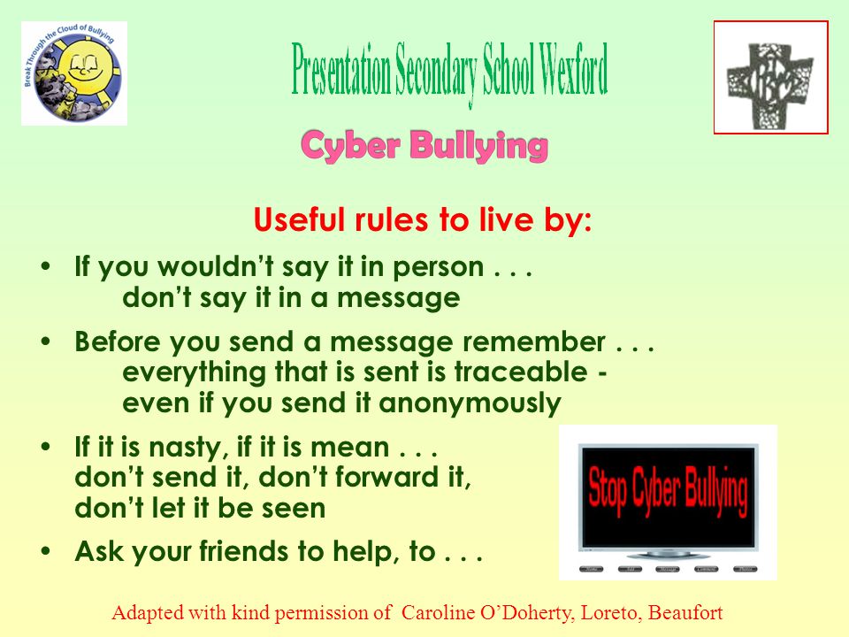 A victim of Cyber Bullying online should: Never reply to online bullying or harassment even if tempted Put yourself in control - store and print out messages and keep them as evidence, noting exact time and date if possible Block communication with the Cyber Bullying person: (a) by  , by adding her/him to your blocked list and (b) on social networking sites (e.g.