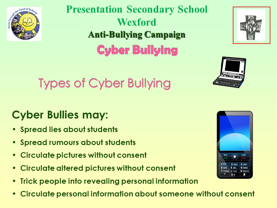 Being cruel, leaving in circulation material hurtful to others or about others using technological means Cyber Bullying is repeatedly using computers, mobile phones, smart phones or any other technology to cause hurt or embarrassment to another person Presentation Secondary School Wexford Anti-Bullying Campaign School Crest Here