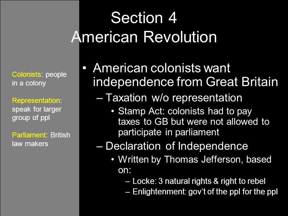 American colonists want independence from Great Britain –Taxation w/o representation Stamp Act: colonists had to pay taxes to GB but were not allowed to participate in parliament –Declaration of Independence Written by Thomas Jefferson, based on: –Locke: 3 natural rights & right to rebel –Enlightenment: gov’t of the ppl for the ppl Section 4 American Revolution Colonists: people in a colony Representation: speak for larger group of ppl Parliament: British law makers
