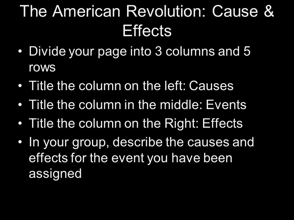 The American Revolution: Cause & Effects Divide your page into 3 columns and 5 rows Title the column on the left: Causes Title the column in the middle: Events Title the column on the Right: Effects In your group, describe the causes and effects for the event you have been assigned