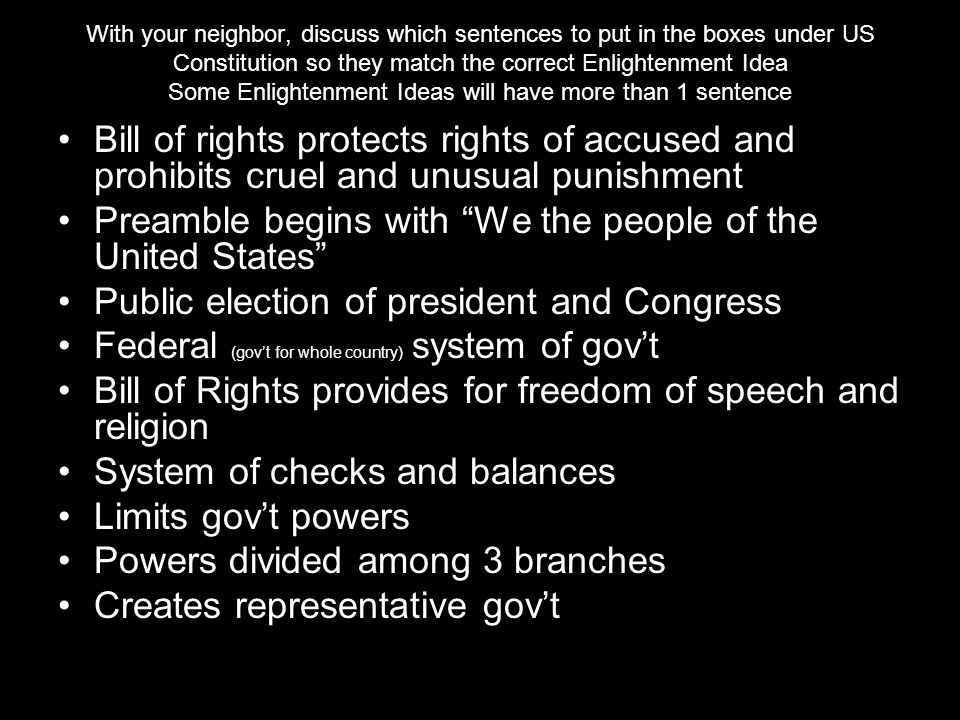 With your neighbor, discuss which sentences to put in the boxes under US Constitution so they match the correct Enlightenment Idea Some Enlightenment Ideas will have more than 1 sentence Bill of rights protects rights of accused and prohibits cruel and unusual punishment Preamble begins with We the people of the United States Public election of president and Congress Federal (gov’t for whole country) system of gov’t Bill of Rights provides for freedom of speech and religion System of checks and balances Limits gov’t powers Powers divided among 3 branches Creates representative gov’t