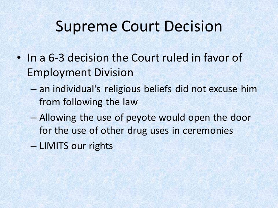 Supreme Court Decision In a 6-3 decision the Court ruled in favor of Employment Division – an individual s religious beliefs did not excuse him from following the law – Allowing the use of peyote would open the door for the use of other drug uses in ceremonies – LIMITS our rights