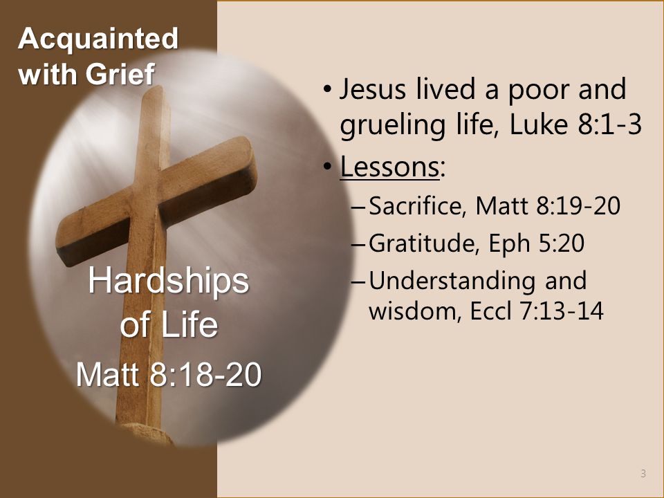Jesus lived a poor and grueling life, Luke 8:1-3 Lessons: – Sacrifice, Matt 8:19-20 – Gratitude, Eph 5:20 – Understanding and wisdom, Eccl 7:13-14 Hardships of Life Matt 8: Acquainted with Grief