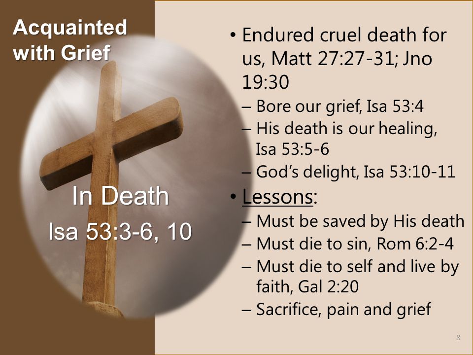 Endured cruel death for us, Matt 27:27-31; Jno 19:30 – Bore our grief, Isa 53:4 – His death is our healing, Isa 53:5-6 – God’s delight, Isa 53:10-11 Lessons: – Must be saved by His death – Must die to sin, Rom 6:2-4 – Must die to self and live by faith, Gal 2:20 – Sacrifice, pain and grief In Death Isa 53:3-6, 10 8 Acquainted with Grief
