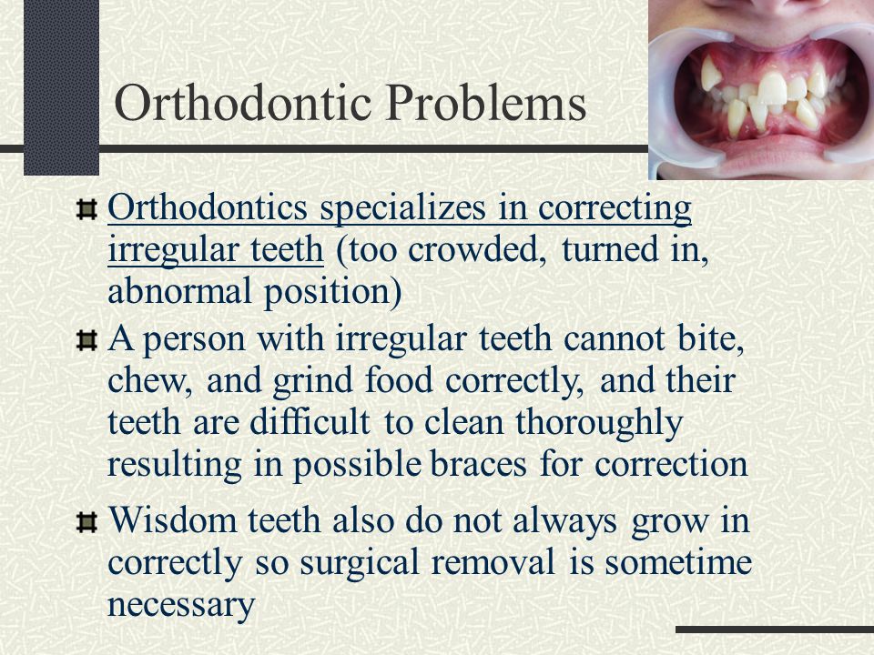 Orthodontic Problems Orthodontics specializes in correcting irregular teeth (too crowded, turned in, abnormal position) A person with irregular teeth cannot bite, chew, and grind food correctly, and their teeth are difficult to clean thoroughly resulting in possible braces for correction Wisdom teeth also do not always grow in correctly so surgical removal is sometime necessary