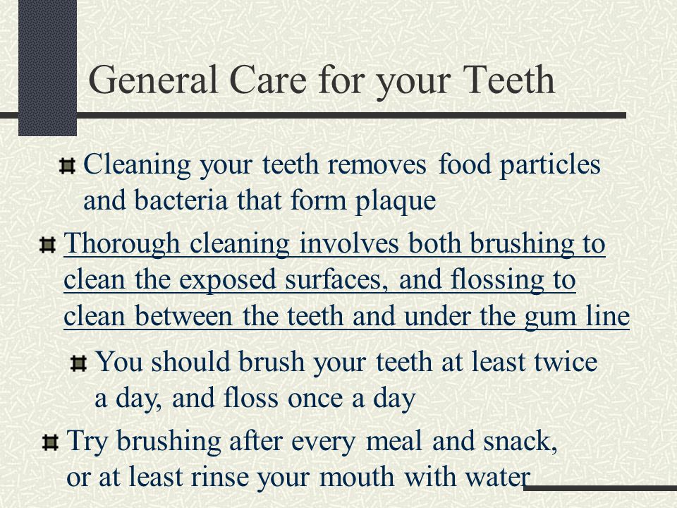 General Care for your Teeth Cleaning your teeth removes food particles and bacteria that form plaque Thorough cleaning involves both brushing to clean the exposed surfaces, and flossing to clean between the teeth and under the gum line You should brush your teeth at least twice a day, and floss once a day Try brushing after every meal and snack, or at least rinse your mouth with water