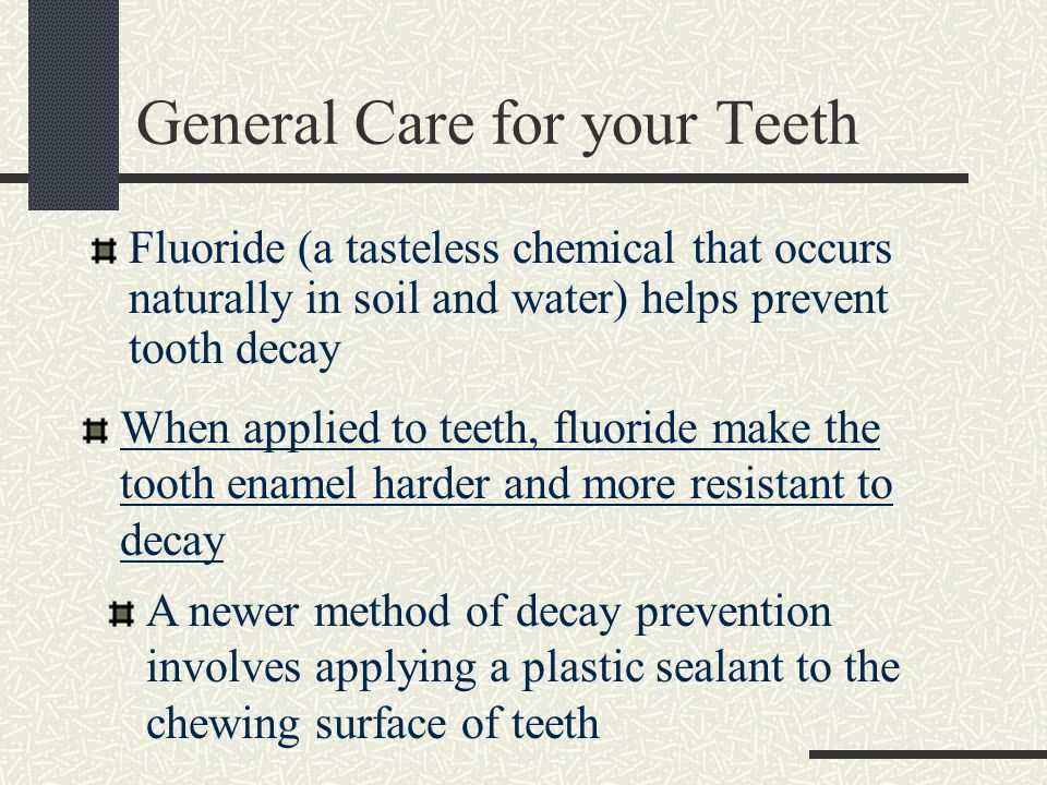 General Care for your Teeth Fluoride (a tasteless chemical that occurs naturally in soil and water) helps prevent tooth decay When applied to teeth, fluoride make the tooth enamel harder and more resistant to decay A newer method of decay prevention involves applying a plastic sealant to the chewing surface of teeth