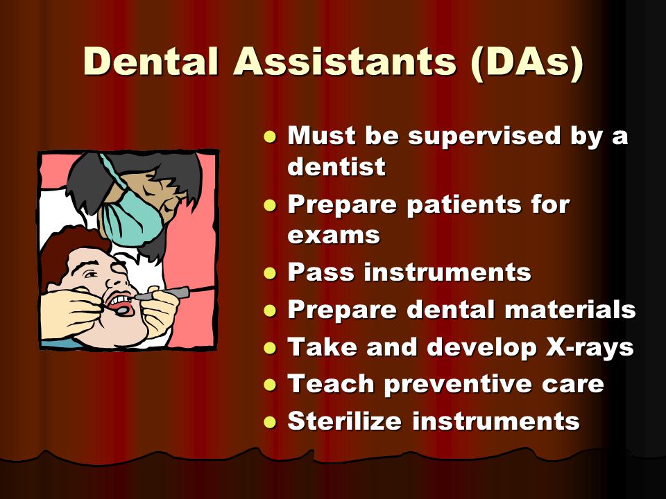 Dental Assistants (DAs) Must be supervised by a dentist Must be supervised by a dentist Prepare patients for exams Prepare patients for exams Pass instruments Pass instruments Prepare dental materials Prepare dental materials Take and develop X-rays Take and develop X-rays Teach preventive care Teach preventive care Sterilize instruments Sterilize instruments