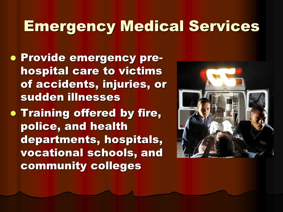 Emergency Medical Services Provide emergency pre- hospital care to victims of accidents, injuries, or sudden illnesses Provide emergency pre- hospital care to victims of accidents, injuries, or sudden illnesses Training offered by fire, police, and health departments, hospitals, vocational schools, and community colleges Training offered by fire, police, and health departments, hospitals, vocational schools, and community colleges