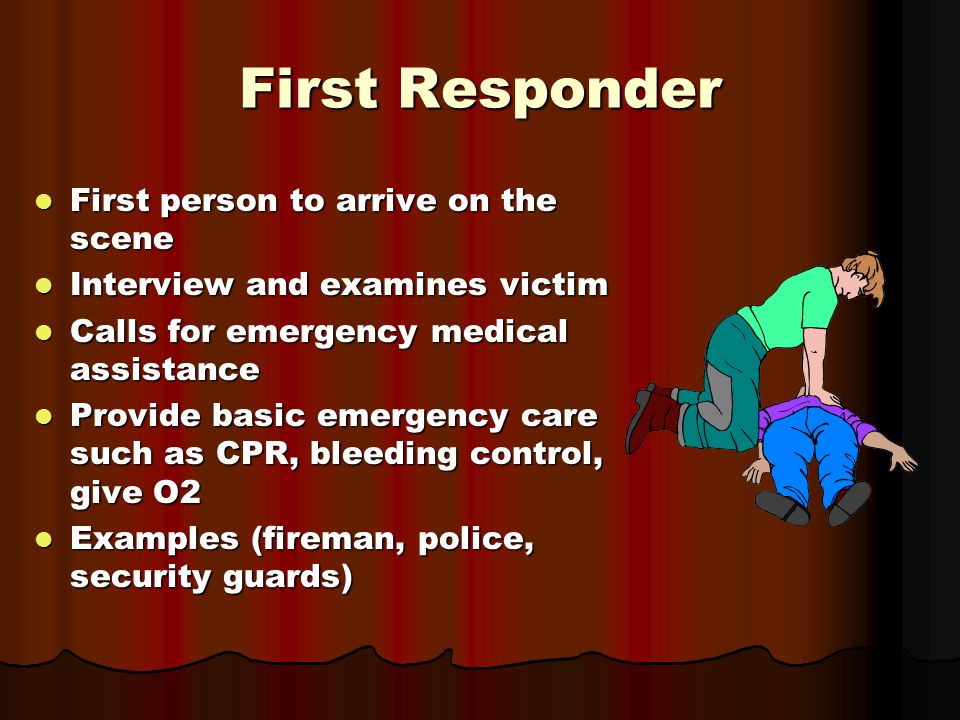 First Responder First person to arrive on the scene First person to arrive on the scene Interview and examines victim Interview and examines victim Calls for emergency medical assistance Calls for emergency medical assistance Provide basic emergency care such as CPR, bleeding control, give O2 Provide basic emergency care such as CPR, bleeding control, give O2 Examples (fireman, police, security guards) Examples (fireman, police, security guards)
