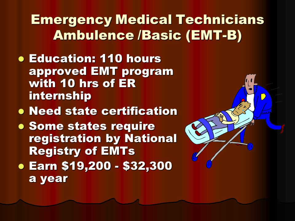 Emergency Medical Technicians Ambulence /Basic (EMT-B) Education: 110 hours approved EMT program with 10 hrs of ER internship Education: 110 hours approved EMT program with 10 hrs of ER internship Need state certification Need state certification Some states require registration by National Registry of EMTs Some states require registration by National Registry of EMTs Earn $19,200 - $32,300 a year Earn $19,200 - $32,300 a year