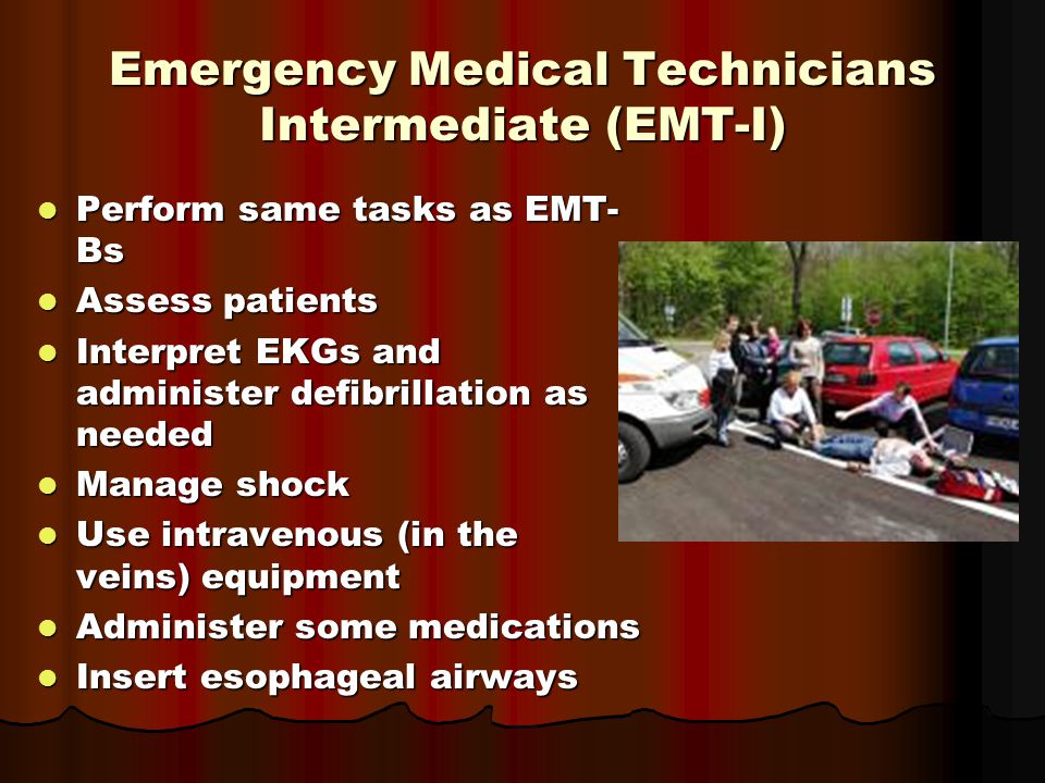 Emergency Medical Technicians Intermediate (EMT-I) Perform same tasks as EMT- Bs Perform same tasks as EMT- Bs Assess patients Assess patients Interpret EKGs and administer defibrillation as needed Interpret EKGs and administer defibrillation as needed Manage shock Manage shock Use intravenous (in the veins) equipment Use intravenous (in the veins) equipment Administer some medications Administer some medications Insert esophageal airways Insert esophageal airways