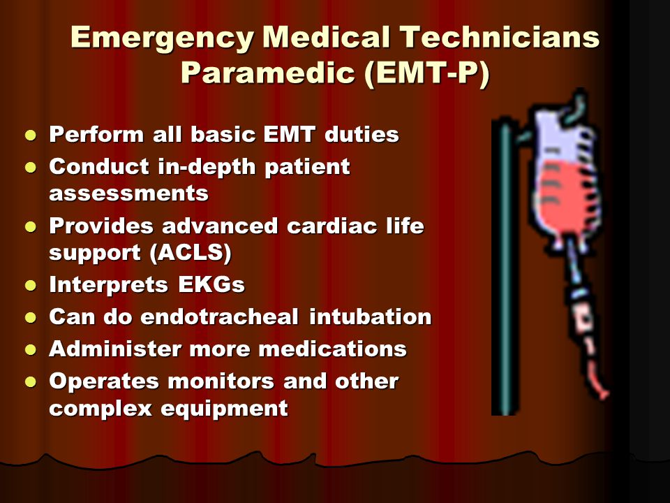 Emergency Medical Technicians Paramedic (EMT-P) Perform all basic EMT duties Perform all basic EMT duties Conduct in-depth patient assessments Conduct in-depth patient assessments Provides advanced cardiac life support (ACLS) Provides advanced cardiac life support (ACLS) Interprets EKGs Interprets EKGs Can do endotracheal intubation Can do endotracheal intubation Administer more medications Administer more medications Operates monitors and other complex equipment Operates monitors and other complex equipment