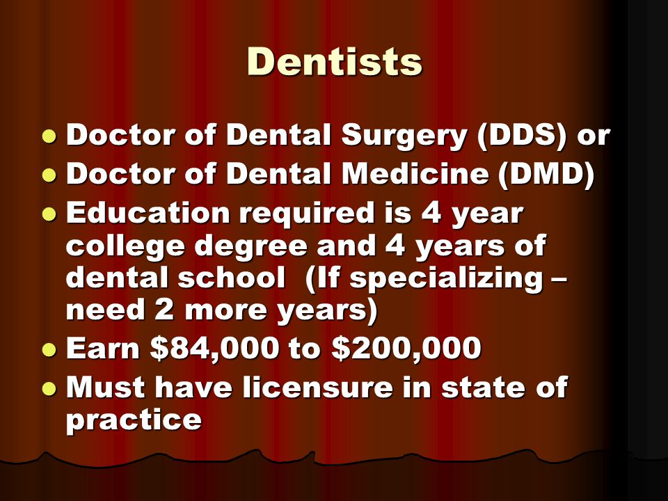 Dentists Doctor of Dental Surgery (DDS) or Doctor of Dental Surgery (DDS) or Doctor of Dental Medicine (DMD) Doctor of Dental Medicine (DMD) Education required is 4 year college degree and 4 years of dental school (If specializing – need 2 more years) Education required is 4 year college degree and 4 years of dental school (If specializing – need 2 more years) Earn $84,000 to $200,000 Earn $84,000 to $200,000 Must have licensure in state of practice Must have licensure in state of practice
