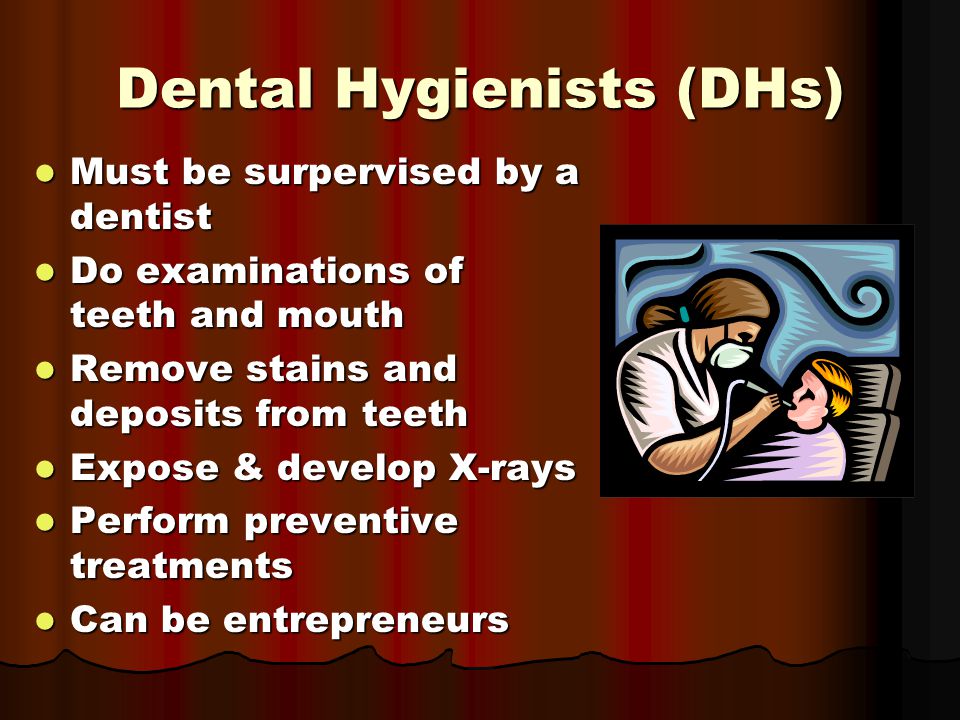 Dental Hygienists (DHs) Must be surpervised by a dentist Must be surpervised by a dentist Do examinations of teeth and mouth Do examinations of teeth and mouth Remove stains and deposits from teeth Remove stains and deposits from teeth Expose & develop X-rays Expose & develop X-rays Perform preventive treatments Perform preventive treatments Can be entrepreneurs Can be entrepreneurs