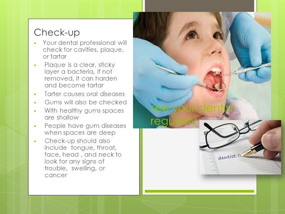 see your dentist regularly Check-up  Your dental professional will check for cavities, plaque, or tartar  Plaque is a clear, sticky layer a bacteria, if not removed, it can harden and become tartar  Tarter causes oral diseases  Gums will also be checked  With healthy gums spaces are shallow  People have gum diseases when spaces are deep  Check-up should also include tongue, throat, face, head, and neck to look for any signs of trouble, swelling, or cancer