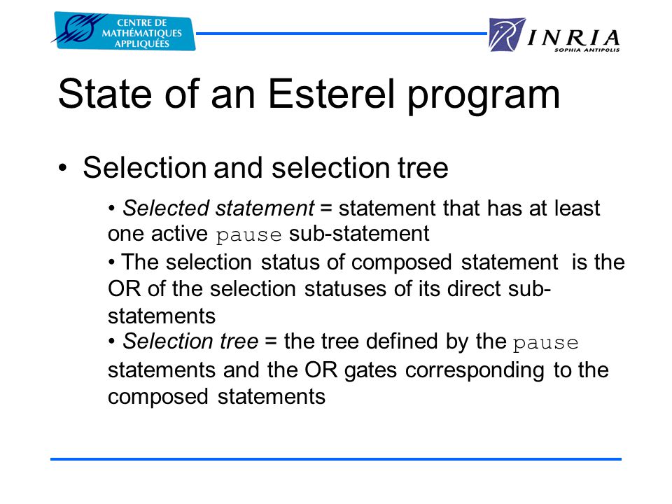 State of an Esterel program Selection and selection tree Selected statement = statement that has at least one active pause sub-statement The selection status of composed statement is the OR of the selection statuses of its direct sub- statements Selection tree = the tree defined by the pause statements and the OR gates corresponding to the composed statements