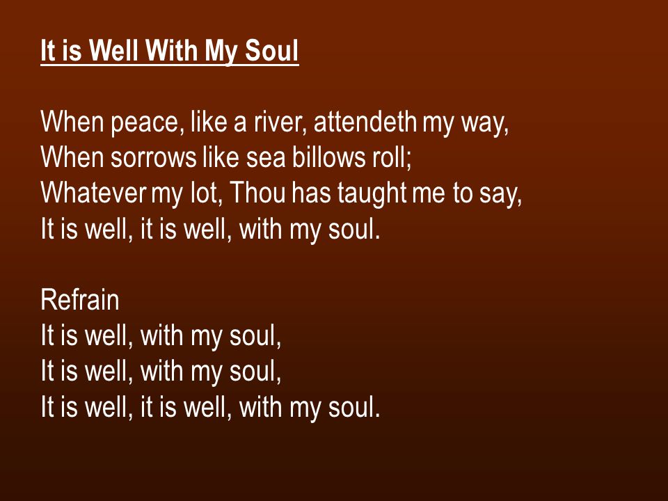 It is Well With My Soul When peace, like a river, attendeth my way, When sorrows like sea billows roll; Whatever my lot, Thou has taught me to say, It is well, it is well, with my soul.