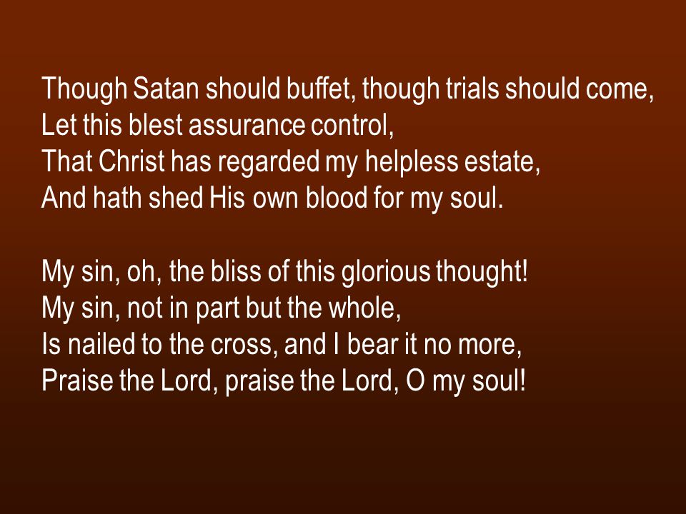 Though Satan should buffet, though trials should come, Let this blest assurance control, That Christ has regarded my helpless estate, And hath shed His own blood for my soul.