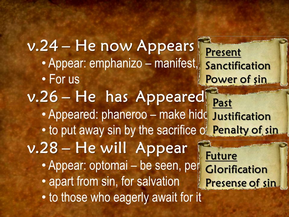 v.24 – He now Appears Appear: emphanizo – manifest, show plainly For us v.26 – He has Appeared Appeared: phaneroo – make hidden known to put away sin by the sacrifice of Himself v.28 – He will Appear Appear: optomai – be seen, perceived apart from sin, for salvation to those who eagerly await for it PresentSanctification Power of sin PastJustification Penalty of sin FutureGlorification Presense of sin