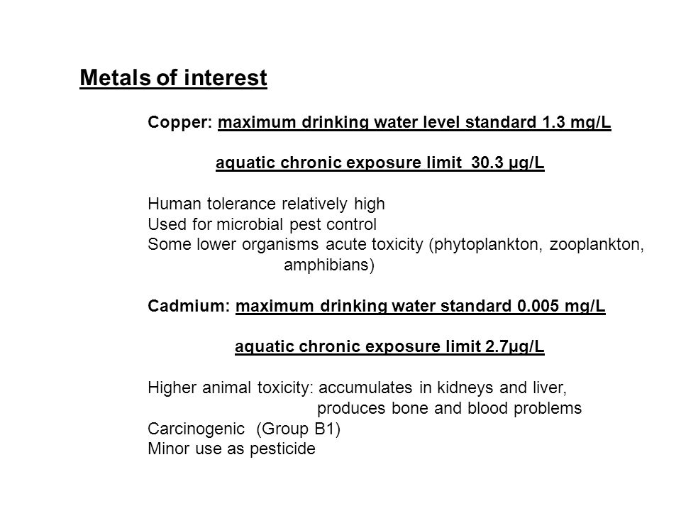 Metals of interest Copper: maximum drinking water level standard 1.3 mg/L aquatic chronic exposure limit 30.3 µg/L Human tolerance relatively high Used for microbial pest control Some lower organisms acute toxicity (phytoplankton, zooplankton, amphibians) Cadmium: maximum drinking water standard mg/L aquatic chronic exposure limit 2.7µg/L Higher animal toxicity: accumulates in kidneys and liver, produces bone and blood problems Carcinogenic (Group B1) Minor use as pesticide