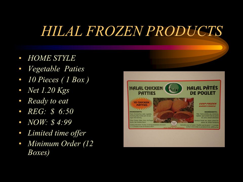 HILAL FROZEN PRODUCTS HOME STYLE Vegetable Paties 10 Pieces ( 1 Box ) Net 1.20 Kgs Ready to eat REG: $ 6:50 NOW: $ 4:99 Limited time offer Minimum Order (12 Boxes)