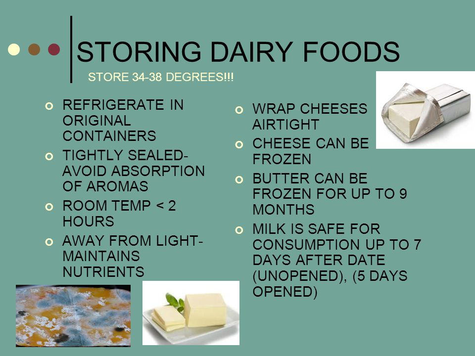 STORING DAIRY FOODS REFRIGERATE IN ORIGINAL CONTAINERS TIGHTLY SEALED- AVOID ABSORPTION OF AROMAS ROOM TEMP < 2 HOURS AWAY FROM LIGHT- MAINTAINS NUTRIENTS WRAP CHEESES AIRTIGHT CHEESE CAN BE FROZEN BUTTER CAN BE FROZEN FOR UP TO 9 MONTHS MILK IS SAFE FOR CONSUMPTION UP TO 7 DAYS AFTER DATE (UNOPENED), (5 DAYS OPENED) STORE DEGREES!!!