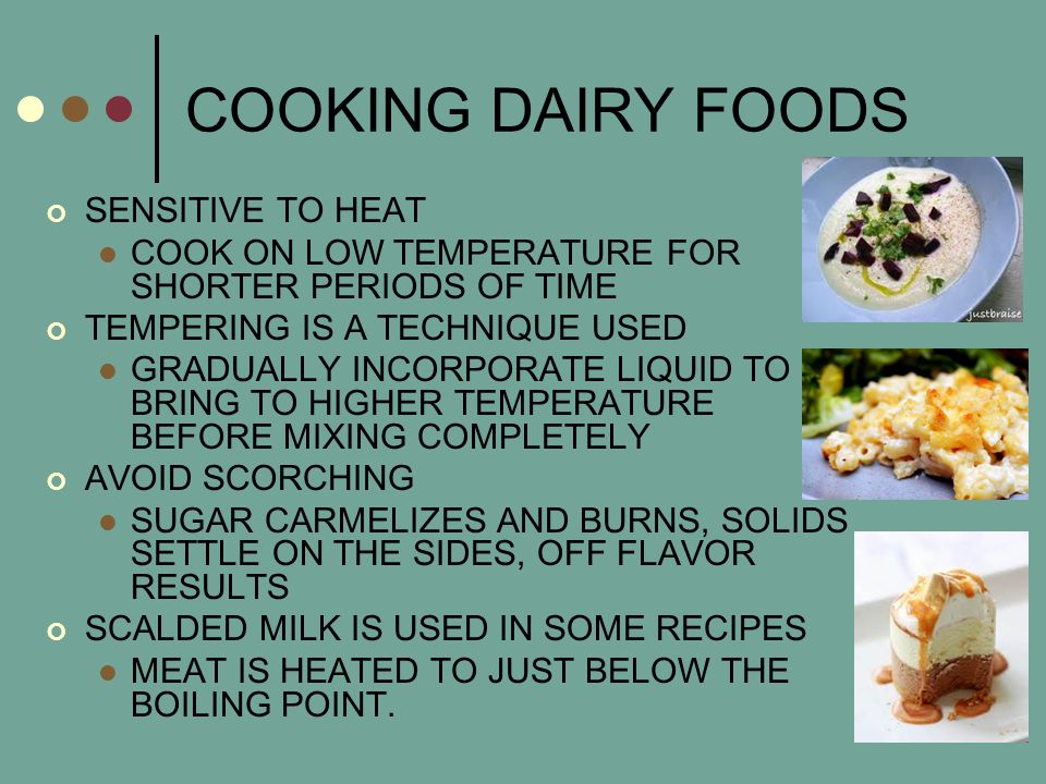 COOKING DAIRY FOODS SENSITIVE TO HEAT COOK ON LOW TEMPERATURE FOR SHORTER PERIODS OF TIME TEMPERING IS A TECHNIQUE USED GRADUALLY INCORPORATE LIQUID TO BRING TO HIGHER TEMPERATURE BEFORE MIXING COMPLETELY AVOID SCORCHING SUGAR CARMELIZES AND BURNS, SOLIDS SETTLE ON THE SIDES, OFF FLAVOR RESULTS SCALDED MILK IS USED IN SOME RECIPES MEAT IS HEATED TO JUST BELOW THE BOILING POINT.
