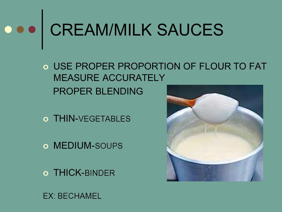 CREAM/MILK SAUCES USE PROPER PROPORTION OF FLOUR TO FAT MEASURE ACCURATELY PROPER BLENDING THIN- VEGETABLES MEDIUM- SOUPS THICK- BINDER EX: BECHAMEL