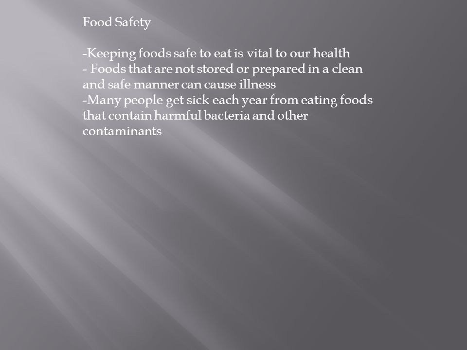 Food Safety -Keeping foods safe to eat is vital to our health - Foods that are not stored or prepared in a clean and safe manner can cause illness -Many people get sick each year from eating foods that contain harmful bacteria and other contaminants