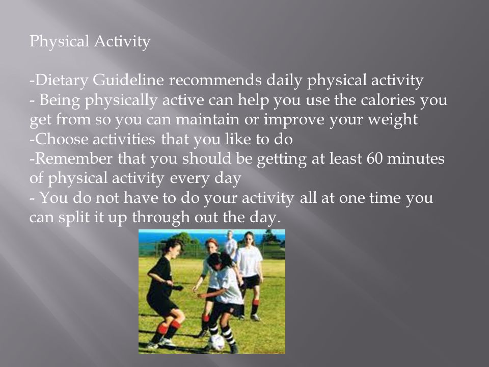 Physical Activity -Dietary Guideline recommends daily physical activity - Being physically active can help you use the calories you get from so you can maintain or improve your weight -Choose activities that you like to do -Remember that you should be getting at least 60 minutes of physical activity every day - You do not have to do your activity all at one time you can split it up through out the day.