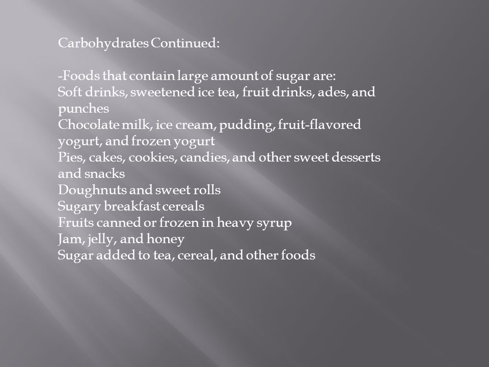 Carbohydrates Continued: -Foods that contain large amount of sugar are: Soft drinks, sweetened ice tea, fruit drinks, ades, and punches Chocolate milk, ice cream, pudding, fruit-flavored yogurt, and frozen yogurt Pies, cakes, cookies, candies, and other sweet desserts and snacks Doughnuts and sweet rolls Sugary breakfast cereals Fruits canned or frozen in heavy syrup Jam, jelly, and honey Sugar added to tea, cereal, and other foods